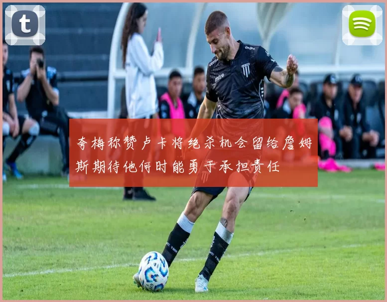 夸梅称赞卢卡将绝杀机会留给詹姆斯期待他何时能勇于承担责任